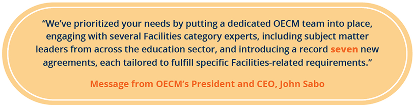 "We've prioritized your needs by putting a dedicated OECM team into place, engaging with several Facilities category experts, including subject matter leaders from across the education sector, and introducing a record seven new agreements, each tailored to fulfill specific Facilities-related requirements." Message from OECM's President and CEO, John Sabo