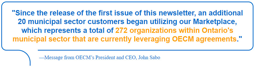 Since the release of the first issue of this newsletter, an additional 20 municipal sector customers began utilizing our Marketplace, which represents a total of 272 organizations within Ontario’s municipal sector that are currently leveraging OECM agreements. - Message from OECM's President and CEO, John Sabo