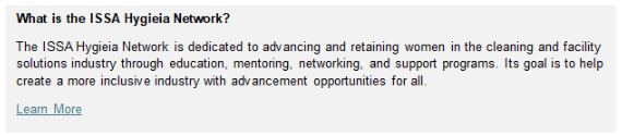 What is the ISSA Hygieia Network? The ISSA Hygieia Network is dedicated to advancing and retaining women in the cleaning and facility solutions industry through education, mentoring, networking, and support programs. Its goal is to help create a more inclusive industry with advancement opportunities for all.
